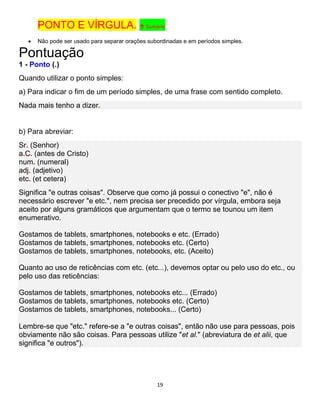 19
PONTO E VÍRGULA. ↑ Sumário
 Não pode ser usado para separar orações subordinadas e em períodos simples.
Pontuação
1 - Ponto (.)
Quando utilizar o ponto simples:
a) Para indicar o fim de um período simples, de uma frase com sentido completo.
Nada mais tenho a dizer.
b) Para abreviar:
Sr. (Senhor)
a.C. (antes de Cristo)
num. (numeral)
adj. (adjetivo)
etc. (et cetera)
Significa "e outras coisas". Observe que como já possui o conectivo "e", não é
necessário escrever "e etc.", nem precisa ser precedido por vírgula, embora seja
aceito por alguns gramáticos que argumentam que o termo se tounou um item
enumerativo.
Gostamos de tablets, smartphones, notebooks e etc. (Errado)
Gostamos de tablets, smartphones, notebooks etc. (Certo)
Gostamos de tablets, smartphones, notebooks, etc. (Aceito)
Quanto ao uso de reticências com etc. (etc...), devemos optar ou pelo uso do etc., ou
pelo uso das reticências:
Gostamos de tablets, smartphones, notebooks etc... (Errado)
Gostamos de tablets, smartphones, notebooks etc. (Certo)
Gostamos de tablets, smartphones, notebooks... (Certo)
Lembre-se que "etc." refere-se a "e outras coisas", então não use para pessoas, pois
obviamente não são coisas. Para pessoas utilize "et al." (abreviatura de et alii, que
significa "e outros").
 