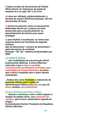 190
l) todos os tipos de documentos do Padrão
Ofício devem ser impressos em papel de
tamanho A-4, ou seja, 29,7 x 21,0 cm;
m) deve ser utilizado, preferencialmente, o
formato de arquivo RichText (extensão .rtf) nos
documentos de texto;
n) dentro do possível, todos os documentos
elaborados devem ter o arquivo de texto
preservado para consulta posterior ou
aproveitamento de trechos para casos
análogos;
o) para facilitar a localização, os nomes dos
arquivos devem ser formados da seguinte
maneira:
tipo do documento + número do documento +
palavras-chaves do conteúdo
Exemplo: “Of. 123 - relatório produtividade ano
2002”
3.3 AVISO E OFÍCIO:
são modalidades de comunicação oficial
praticamente idênticas. A única diferença
entre eles é que o aviso é expedido
exclusivamente por Ministros de Estado, para
autoridades de mesma hierarquia, ao passo
que o ofício é expedido para e pelas demais
autoridades.
Ambos têm como finalidade o tratamento de
assuntos oficiais pelos órgãos da
Administração Pública entre si e, no caso do
ofício, também com particulares
Forma e Estrutura do Aviso e Ofício:
Quanto a sua forma, aviso e ofício seguem o
modelo do padrão ofício, com acréscimo do
vocativo, que invoca o destinatário seguido de
vírgula.
Excelentíssimo Senhor Presidente da República,
Senhora Ministra,
 