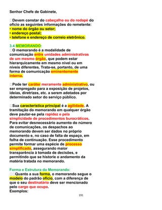 191
Senhor Chefe de Gabinete,
Devem constar do cabeçalho ou do rodapé do
ofício as seguintes informações do remetente:
• nome do órgão ou setor;
• endereço postal;
• telefone e endereço de correio eletrônico.
3.4 MEMORANDO:
O memorando é a modalidade de
comunicação entre unidades administrativas
de um mesmo órgão, que podem estar
hierarquicamente em mesmo nível ou em
níveis diferentes. Trata-se, portanto, de uma
forma de comunicação eminentemente
interna.
Pode ter caráter meramente administrativo, ou
ser empregado para a exposição de projetos,
ideias, diretrizes, etc. a serem adotados por
determinado setor do serviço público.
Sua característica principal é a agilidade. A
tramitação do memorando em qualquer órgão
deve pautar-se pela rapidez e pela
simplicidade de procedimentos burocráticos.
Para evitar desnecessário aumento do número
de comunicações, os despachos ao
memorando devem ser dados no próprio
documento e, no caso de falta de espaço, em
folha de continuação. Esse procedimento
permite formar uma espécie de processo
simplificado, assegurando maior
transparência à tomada de decisões, e
permitindo que se historie o andamento da
matéria tratada no memorando.
Forma e Estrutura do Memorando:
Quanto a sua forma, o memorando segue o
modelo do padrão ofício, com a diferença de
que o seu destinatário deve ser mencionado
pelo cargo que ocupa.
Exemplos:
 