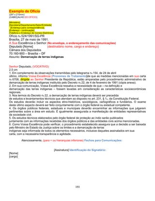 193
Exemplo de Ofício
(297 x 210mm)
(CABEÇALHO DO OFÍCIO)
[Ministério]
[Secretaria/Departamento/Setor/Entidade]
[Endereço para correspondência].
[Endereço - continuação]
[Telefone e Endereço de Correio Eletrônico]
Ofício no 524/1991/SG-PR
Brasília, 27 de maio de 1991.
A Sua Excelência o Senhor (No envelope, o endereçamento das comunicações)
Deputado [Nome] (destinatário nome, cargo e endereço)
Câmara dos Deputados
70.160-900 – Brasília – DF
Assunto: Demarcação de terras indígenas
Senhor Deputado, (VOCATIVO)
2,5 cm
1. Em complemento às observações transmitidas pelo telegrama no 154, de 24 de abril
último, informo Vossa Excelência (Pronomes de Tratamento)de que as medidas mencionadas em sua carta
no 6708, dirigida ao Senhor Presidente da República, estão amparadas pelo procedimento administrativo de
demarcação de terras indígenas instituído pelo Decreto no 22, de 4 de fevereiro de 1991 (cópia anexa).
2. Em sua comunicação, Vossa Excelência ressalva a necessidade de que – na definição e
demarcação das terras indígenas – fossem levadas em consideração as características socioeconômicas
regionais.
3. Nos termos do Decreto no 22, a demarcação de terras indígenas deverá ser precedida
de estudos e levantamentos técnicos que atendam ao disposto no art. 231, § 1o, da Constituição Federal.
Os estudos deverão incluir os aspectos etno-históricos, sociológicos, cartográficos e fundiários. O exame
deste último aspecto deverá ser feito conjuntamente com o órgão federal ou estadual competente.
4. Os órgãos públicos federais, estaduais e municipais deverão encaminhar as informações que julgarem
pertinentes sobre a área em estudo. É igualmente assegurada a manifestação de entidades representativas
da sociedade civil.
5. Os estudos técnicos elaborados pelo órgão federal de proteção ao índio serão publicados
juntamente com as informações recebidas dos órgãos públicos e das entidades civis acima mencionadas.
6. Como Vossa Excelência pode verificar, o procedimento estabelecido assegura que a decisão a ser baixada
pelo Ministro de Estado da Justiça sobre os limites e a demarcação de terras
indígenas seja informada de todos os elementos necessários, inclusive daqueles assinalados em sua
carta, com a necessária transparência e agilidade.
Atenciosamente, (para = ou hierarquias inferiores) Fechos para Comunicações:
[Assinatura] Identificação do Signatário:
[Nome]
[cargo]
 