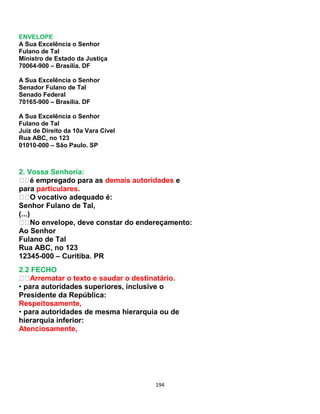 194
ENVELOPE
A Sua Excelência o Senhor
Fulano de Tal
Ministro de Estado da Justiça
70064-900 – Brasília. DF
A Sua Excelência o Senhor
Senador Fulano de Tal
Senado Federal
70165-900 – Brasília. DF
A Sua Excelência o Senhor
Fulano de Tal
Juiz de Direito da 10a Vara Cível
Rua ABC, no 123
01010-000 – São Paulo. SP
2. Vossa Senhoria:
é empregado para as demais autoridades e
para particulares.
O vocativo adequado é:
Senhor Fulano de Tal,
(...)
No envelope, deve constar do endereçamento:
Ao Senhor
Fulano de Tal
Rua ABC, no 123
12345-000 – Curitiba. PR
2.2 FECHO
Arrematar o texto e saudar o destinatário.
• para autoridades superiores, inclusive o
Presidente da República:
Respeitosamente,
• para autoridades de mesma hierarquia ou de
hierarquia inferior:
Atenciosamente,
 