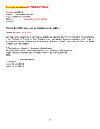195
Exemplo de Aviso (INTERMINISTERIAL)
Aviso no 45/SCT-PR
Brasília, 27 de fevereiro de 1991.
A Sua Excelência o Senhor
[Nome (destinatário nome, cargo)
e cargo]
Assunto: Seminário sobre uso de energia no setor público.
Senhor Ministro, (VOCATIVO)
Convido Vossa Excelência a participar da sessão de abertura do Primeiro Seminário Regional sobre
o Uso Eficiente de Energia no Setor Público, a ser realizado em 5 de março próximo, às 9 horas, no
auditório da Escola Nacional de Administração Pública – ENAP, localizada no Setor de Áreas
Isoladas Sul, nesta capital.
O Seminário mencionado inclui-se nas atividades do
Programa Nacional das Comissões Internas de Conservação de Energia em
Órgão Públicos, instituído pelo Decreto no 99.656, de 26 de outubro de
1990.
Atenciosamente,
[Assinatura]
[nome do signatário]
[cargo do signatário]
 