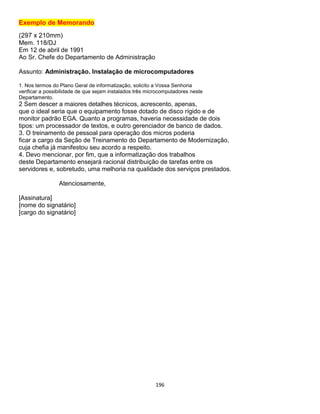 196
Exemplo de Memorando
(297 x 210mm)
Mem. 118/DJ
Em 12 de abril de 1991
Ao Sr. Chefe do Departamento de Administração
Assunto: Administração. Instalação de microcomputadores
1. Nos termos do Plano Geral de informatização, solicito a Vossa Senhoria
verificar a possibilidade de que sejam instalados três microcomputadores neste
Departamento.
2 Sem descer a maiores detalhes técnicos, acrescento, apenas,
que o ideal seria que o equipamento fosse dotado de disco rígido e de
monitor padrão EGA. Quanto a programas, haveria necessidade de dois
tipos: um processador de textos, e outro gerenciador de banco de dados.
3. O treinamento de pessoal para operação dos micros poderia
ficar a cargo da Seção de Treinamento do Departamento de Modernização,
cuja chefia já manifestou seu acordo a respeito.
4. Devo mencionar, por fim, que a informatização dos trabalhos
deste Departamento ensejará racional distribuição de tarefas entre os
servidores e, sobretudo, uma melhoria na qualidade dos serviços prestados.
Atenciosamente,
[Assinatura]
[nome do signatário]
[cargo do signatário]
 