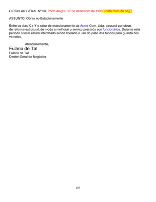 197
CIRCULAR GERAL Nº 58, Porto Alegre, 17 de dezembro de 1998. (data meio da pág,)
ASSUNTO: Obras no Estacionamento
Entre os dias X e Y o setor de estacionamento da Acme Com. Ltda. passará por obras
de reforma estrutural, de modo a melhorar o serviço prestado aos funcionários. Durante este
período o local estará interditado sendo liberado o uso do pátio dos fundos para guarda dos
veículos.
Atenciosamente,
Fulano de Tal
Fulano de Tal
Diretor-Geral de Negócios
 