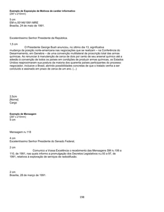 198
Exemplo de Exposição de Motivos de caráter informativo
(297 x 210mm)
5 cm
EM no 00146/1991-MRE
Brasília, 24 de maio de 1991.
Excelentíssimo Senhor Presidente da República.
1,5 cm
O Presidente George Bush anunciou, no último dia 13, significativa
mudança da posição norte-americana nas negociações que se realizam – na Conferência do
Desarmamento, em Genebra – de uma convenção multilateral de proscrição total das armas
químicas. Ao renunciar à manutenção de cerca de dois por cento de seu arsenal químico até a
adesão à convenção de todos os países em condições de produzir armas químicas, os Estados
Unidos reaproximaram sua postura da maioria dos quarenta países participantes do processo
negociador, inclusive o Brasil, abrindo possibilidades concretas de que o tratado venha a ser
concluído e assinado em prazo de cerca de um ano. (...)
2,5cm
[Nome]
Cargo
Exemplo de Mensagem
(297 x 210mm)
5 cm
Mensagem no 118
4 cm
Excelentíssimo Senhor Presidente do Senado Federal,
2 cm
Comunico a Vossa Excelência o recebimento das Mensagens SM no 106 a
110, de 1991, nas quais informo a promulgação dos Decretos Legislativos nos 93 a 97, de
1991, relativos à exploração de serviços de radiodifusão.
2 cm
Brasília, 28 de março de 1991.
 