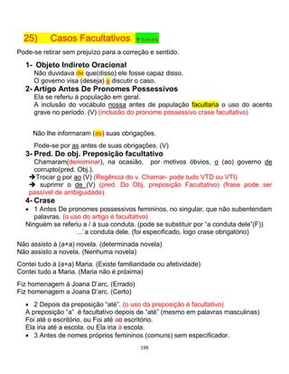 199
25) Casos Facultativos ↑ Sumário
Pode-se retirar sem prejuízo para a correção e sentido.
1- Objeto Indireto Oracional
Não duvidava de que(disso) ele fosse capaz disso.
O governo visa (deseja) a discutir o caso.
2- Artigo Antes De Pronomes Possessivos
Ela se referiu à população em geral.
A inclusão do vocábulo nossa antes de população facultaria o uso do acento
grave no período. (V) (inclusão do pronome possessivo crase facultativo)
Não lhe informaram (as) suas obrigações.
Pode-se por as antes de suas obrigações. (V)
3- Pred. Do obj. Preposição facultativo
Chamaram(denominar), na ocasião, por motivos óbvios, o (ao) governo de
corrupto(pred. Obj.).
Trocar o por ao (V) (Regência do v. Chamar- pode tudo VTD ou VTI)
 suprimir o de (V) (pred. Do Obj. preposição Facultativo) (frase pode ser
passível de ambiguidade)
4- Crase
 1 Antes De pronomes possessivos femininos, no singular, que não subentendam
palavras. (o uso do artigo é facultativo)
Ninguém se referiu a / à sua conduta. (pode se substituir por “a conduta dele”(F))
...`a conduta dele. (foi especificado, logo crase obrigatório)
Não assisto à (a+a) novela. (determinada novela)
Não assisto a novela. (Nenhuma novela)
Contei tudo à (a+a) Maria. (Existe familiaridade ou afetividade)
Contei tudo a Maria. (Maria não é próxima)
Fiz homenagem à Joana D’arc. (Errado)
Fiz homenagem a Joana D’arc. (Certo)
 2 Depois da preposição “até”. (o uso da preposição é facultativo)
A preposição “a” é facultativo depois de “até” (mesmo em palavras masculinas)
Foi até o escritório. ou Foi até ao escritório.
Ela iria até a escola. ou Ela iria à escola.
 3 Antes de nomes próprios femininos (comuns) sem especificador.
 
