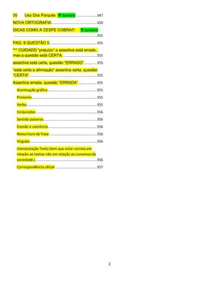 2
35 Uso Dos Porquês ↑ Sumário .....................347
NOVA ORTOGRAFIA..............................................350
DICAS COMO A CESPE COBRA!!! ↑ Sumário
....................................................................................355
PAG. 8 QUESTÃO 5................................................355
*** CUIDADO “prejuízo” a assertiva está errada ,
mas a questão está CERTA...................................355
assertiva está certa, questão “ERRADO”.............355
“está certa a afirmação” assertiva certa, questão
“CERTA” ....................................................................355
Assertiva errada, questão “ERRADA”...................355
Acentuação gráfica..................................................355
Pronome..................................................................355
Verbo.......................................................................355
Conjunções..............................................................356
Sentido palavras......................................................356
Coesão e coerência .................................................356
Reescritura de frase................................................356
Vírgulas....................................................................356
Interpretação Texto (tem que estar correta em
relação ao textoe não em relação ao consenso da
sociedade.)..............................................................356
Correspondência oficial ..........................................357
 