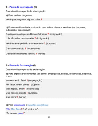 20
2 – Ponto de Interrogação (?)
Quando utilizar a ponto de interrogação:
a) Para realizar perguntas.
Você quer perguntar alguma coisa ?
b) Pode-se utilizar desta pontuação para indicar diversos sentimentos (surpresa,
indignação, expectativa):
Os alagoanos elegeram Renan Calheiros ? (indignação)
Lula não sabia do mensalão ? (indignação)
Você está me pedindo em casamento ? (surpresa)
Ganhamos na loto ? (expectativa)
O seu time finamente venceu ? (Ironia)
3 – Ponto de Exclamação (!)
Quando utilizar o ponto de exclamação:
a) Para expressar sentimentos tais como: empolgação, súplica, reclamação, surpresa,
horror:
Vamos sair do Brasil ! (empolgação)
Por favor, votem direito ! (súplica)
Mais rápido, amor ! (reclamação)
Que negócio grande ! (surpresa)
Que horror ! (horror)
b) Para interjeições e locuções interjetivas:
"Oh! Meu Deus! É só você e eu".
"Eu te amo, porra!"
 
