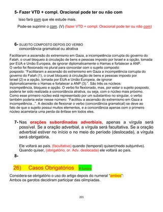 201
5- Fazer VTD + compl. Oracional pode ter ou não com
Isso fará com que ele estude mais.
Pode-se suprimir o com. (V) (fazer VTD + compl. Oracional pode ter ou não com)
6- SUJEITO COMPOSTO DEPOIS DO VERBO
concordância gramatical ou atrativa
Facilitaram a ascensão do extremismo em Gaza, a incompetência corrupta do governo do
Fatah, o cruel bloqueio à circulação de bens e pessoas imposto por Israel e a opção, tomada
por EUA e União Europeia, de ignorar diplomaticamente o Hamas e fortalecer a ANP.
O verbo foi flexionado no plural para concordar com o sujeito composto
posposto: “Facilitaram a ascensão do extremismo em Gaza a incompetência corrupta do
governo do Fatah (1), o cruel bloqueio à circulação de bens e pessoas imposto por
Israel (2) e a opção, tomada por EUA e União Europeia, de ignorar
diplomaticamente o Hamas e fortalecer a ANP (3).”. São três os núcleos:
incompetência, bloqueio e opção. O verbo foi flexionado, mas, por estar o sujeito posposto,
poderia ter sido realizada a concordância atrativa, ou seja, com o núcleo mais próximo.
Como esse primeiro núcleo está representado por um substantivo no singular, o verbo
também poderia estar nesse número: “Facilitou a ascensão do extremismo em Gaza a
incompetência...”. A decisão de flexionar o verbo (concordância gramatical) se deve ao
fato de que o sujeito possui muitos elementos, e a concordância apenas com o primeiro
núcleo acarretaria uma perda da ênfase em todos eles.
7- Nas orações subordinadas adverbiais, apenas a vírgula será
possível. Se a oração adverbial, a vírgula será facultativa. Se a oração
adverbial estiver no início o no meio do período (deslocada), a vírgula
será obrigatória.
Ele voltará ao país, (facultativo) quando (temporal) quiser(modo subjuntivo).
Quando quiser, (obrigatório, or. Adv. deslocada) ele voltará ao país.
8-
26) Casos Obrigatórios ↑ Sumário
Considera-se obrigatório o uso do artigo depois do numeral “ambos”:
Ambos os garotos decidiram participar das olimpíadas.
 