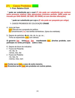 202
27) Casos Proibidos ↑ Sumário
1- Pron. Relativo CUJA
* pode ser substituído por a qual (F não pode ser substituído por nenhum
outro pronome relativo) -Não apresentam sinônimo perfeito. (NÃO pode ser
trocado por DAS QUAIS, DE QUE, DE ONDE) só com devidas alterações)
* pode ser substituído por cujo a (F não pode ser posposto por artigo)
1- CASOS PROIBIDOS DE COLOCAÇÃO CRASE
4. Inicio de frase
(Se) Discutiu-se a proposta do político.
Se concentravam(-se) nas tarefas domésticas. (típica da oralidade)
5. Depois de particípio ado, ido, do, to, go, so...
Tinha se expressado (-se) com clareza.
O governo 1se tinha2-se 3se manifestado 4se (ênclise proibido, com
particípio no verbo principal) sobre o fato.
6. Depois do futuro do indicativo
 Futuro do Presente
-rei, rás, rá
-remos, reis, rão
 Futuro do Pretérito
-ria, rias, ria
-ríamos, ríeis, riam
(se) Contar-se-ia (-se) o caso de outra maneira.
(se) Encontrar-se-ão (-se) tais produtos em outros países.
 