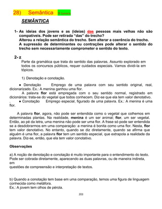 203
28) Semântica ↑ Sumário
SEMÂNTICA
1- As ideias dos jovens e as (ideias) das pessoas mais velhas não são
compatíveis. Pode ser retirada “das” do trecho?
Alterou a relação semântica do trecho. Sem alterar a coerência do trecho.
A supressão de determinantes ou contrações pode alterar o sentido do
trecho sem necessariamente comprometer o sentido do texto.
2- z
Parte da gramática que trata do sentido das palavras. Assunto explorado em
todos os concursos públicos, requer cuidados especiais. Vamos dividi-la em
tópicos.
1) Denotação e conotação.
● Denotação Emprego de uma palavra com seu sentido original, real,
dicionarizado. Ex.: A menina ganhou uma flor.
A palavra flor está empregada com o seu sentido normal, registrado em
dicionários: trata-se do vegetal que todos conhecem. Diz-se que ela tem valor denotativo.
. ● Conotação Emprego especial, figurado de uma palavra. Ex.: A menina é uma
flor.
A palavra flor, agora, não pode ser entendida como o vegetal que colhemos em
determinadas plantas. Na realidade, menina é um ser animal; flor, um ser vegetal.
Então, ao pé da letra, uma menina não pode ser uma flor. A frase só pode ser entendida
se a desdobrarmos em uma comparação: a menina é bonita como uma flor. Nesta, flor
tem valor denotativo. No entanto, quando se diz diretamente, quando se afirma que
alguém é uma flor, a palavra flor tem um sentido especial, que extrapola a realidade da
palavra. Diz-se, então, que ela tem valor conotativo.
Observações
a) A noção de denotação e conotação é muito importante para o entendimento do texto.
Pode ser cobrada diretamente, aparecendo as duas palavras, ou de maneira indireta,
em
questões de compreensão e interpretação de textos.
b) Quando a conotação tem base em uma comparação, temos uma figura de linguagem
conhecida como metáfora.
Ex.: A jovem tem olhos de pérola.
 