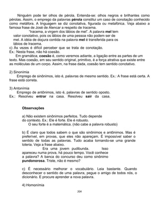 204
Ninguém pode ter olhos de pérola. Entenda-se: olhos negros e brilhantes como
pérolas. Assim, o emprego da palavras pérola constitui um caso de conotação conhecido
como metáfora. A linguagem se diz conotativa, figurada ou metafórica. Veja abaixo a
famosa frase de José de Alencar a respeito de Iracema.
“Iracema, a virgem dos lábios de mel”. A palavra mel tem
valor conotativo, pois os lábios de uma pessoa não podem ser de
mel. A idéia de doçura contida na palavra mel é transferida para os
lábios de Iracema.
c) Às vezes é difícil perceber que se trata de conotação.
Ex.: Nesta frase, não há coesão.
Em gramática, coesão é, como veremos adiante, a ligação entre as partes de um
texto. Mas coesão, em seu sentido original, primitivo, é a força atrativa que existe entre
as moléculas de um corpo. Assim, na frase dada, coesão tem sentido conotativo.
2) Sinonímia
Emprego de sinônimos, isto é, palavras de mesmo sentido. Ex.: A frase está certa. A
frase está correta.
3) Antonímia
Emprego de antônimos, isto é, palavras de sentido oposto.
Ex.: Resolveu entrar na casa. Resolveu sair da casa.
Observações
a) Não existem sinônimos perfeitos. Tudo depende
do contexto. Ex.: Ele é forte. Ele é robusto.
O seu forte é a matemática. (não cabe a palavra robusto)
b) É claro que todos sabem o que são sinônimos e antônimos. Mas é
preferível, em provas, que eles não apareçam. É impossível saber o
sentido de todas as palavras. Tudo acaba tornando-se uma grande
loteria. Veja a frase abaixo.
Era uma jovem pudibunda. Isso
apareceu numa prova, há pouco tempo. Você conhece
a palavra? A banca do concurso deu como sinônimo
pundonorosa. Triste, não é mesmo?
c) É necessário melhorar o vocabulário. Leia bastante. Quando
desconhecer o sentido de uma palavra, pegue o amigo de todos nós, o
dicionário. E procure aprender a nova palavra.
4) Homonímia
 