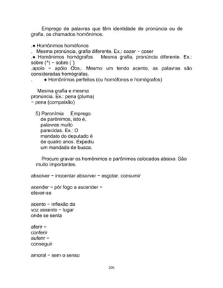 205
Emprego de palavras que têm identidade de pronúncia ou de
grafia, os chamados homônimos.
.● Homônimos homófonos
. Mesma pronúncia, grafia diferente. Ex.: cozer − coser
.● Homônimos homógrafos Mesma grafia, pronúncia diferente. Ex.:
sobre (^) − sobre (´)
.apoio − apóio Obs.: Mesmo um tendo acento, as palavras são
consideradas homógrafas.
. ● Homônimos perfeitos (ou homófonos e homógrafos)
Mesma grafia e mesma
pronúncia. Ex.: pena (pluma)
− pena (compaixão)
5) Paronímia Emprego
de parônimos, isto é,
palavras muito
parecidas. Ex.: O
mandato do deputado é
de quatro anos. Expediu
um mandado de busca.
Procure gravar os homônimos e parônimos colocados abaixo. São
muito importantes.
absolver − inocentar absorver − esgotar, consumir
acender − pôr fogo a ascender −
elevar-se
acento − inflexão da
voz assento − lugar
onde se senta
aferir −
conferir
auferir −
conseguir
amoral − sem o senso
 