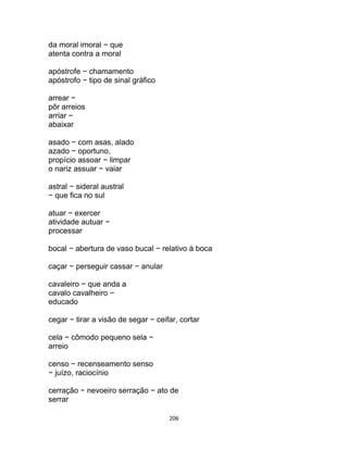 206
da moral imoral − que
atenta contra a moral
apóstrofe − chamamento
apóstrofo − tipo de sinal gráfico
arrear −
pôr arreios
arriar −
abaixar
asado − com asas, alado
azado − oportuno,
propício assoar − limpar
o nariz assuar − vaiar
astral − sideral austral
− que fica no sul
atuar − exercer
atividade autuar −
processar
bocal − abertura de vaso bucal − relativo à boca
caçar − perseguir cassar − anular
cavaleiro − que anda a
cavalo cavalheiro −
educado
cegar − tirar a visão de segar − ceifar, cortar
cela − cômodo pequeno sela −
arreio
censo − recenseamento senso
− juízo, raciocínio
cerração − nevoeiro serração − ato de
serrar
 