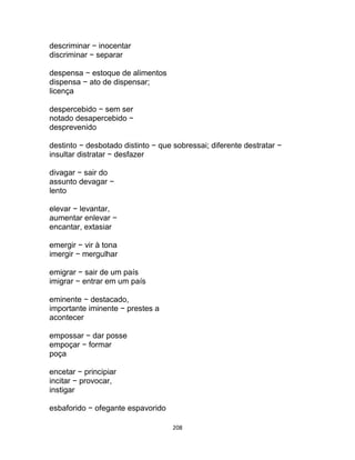 208
descriminar − inocentar
discriminar − separar
despensa − estoque de alimentos
dispensa − ato de dispensar;
licença
despercebido − sem ser
notado desapercebido −
desprevenido
destinto − desbotado distinto − que sobressai; diferente destratar −
insultar distratar − desfazer
divagar − sair do
assunto devagar −
lento
elevar − levantar,
aumentar enlevar −
encantar, extasiar
emergir − vir à tona
imergir − mergulhar
emigrar − sair de um país
imigrar − entrar em um país
eminente − destacado,
importante iminente − prestes a
acontecer
empossar − dar posse
empoçar − formar
poça
encetar − principiar
incitar − provocar,
instigar
esbaforido − ofegante espavorido
 