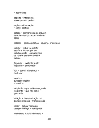209
− apavorado
esperto − inteligente,
vivo experto − perito
espiar − olhar expiar
− sofrer castigo
estada − permanência de alguém
estadia − tempo de um navio no
porto
estático − parado extático − absorto, em êxtase
estofar − cobrir de estofo
estufar − inchar; pôr em
estufa estrato − camada; tipo
de nuvem extrato − que se
extraiu
flagrante − evidente; o ato
fragrante − perfumado
fluir − correr; manar fruir −
desfrutar
incerto −
duvidoso inserto
− inserido
incipiente − que está começando
insipiente − que não sabe,
ignorante
inflação − desvalorização do
dinheiro infração − transgressão
infligir − aplicar (pena ou
castigo) infringir − transgredir
intemerato − puro intimorato −
 