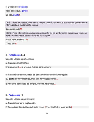 21
c) Depois de vocativos:
Você consegue, garoto!
Se liga, pivete!
OBS1: Para expressar, ao mesmo tempo, questionamento e admiração, pode-se usar
interrogação e exclamação juntos.
Que coisa, não?!
OBS2: Para intensificar ainda mais a situação ou os sentimentos expressos, pode-se
repetir várias vezes estes sinais de pontuação.
-Você topa, mesmo???
-Topo sim!!!
4 - Reticências (…)
Quando utilizar as reticências:
a) Para suprimir trechos:
Era uma vez (...) e viveram felizes para sempre.
b) Para indicar continuidade de pensamento ou de enumerações:
Eu gostei do novo técnico, mas dos novos jogadores...
E veio uma sensação de alegria, euforia, felicidade...
5 - Parênteses ( )
Quando utilizar os parênteses:
a) Para indicar uma explicação.
E Deus disse: Moshé Moshé, erés codó! (Eretz Kadóch – terra santa).
 