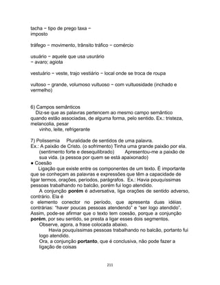 211
tacha − tipo de prego taxa −
imposto
tráfego − movimento, trânsito tráfico − comércio
usuário − aquele que usa usurário
− avaro; agiota
vestuário − veste, trajo vestiário − local onde se troca de roupa
vultoso − grande, volumoso vultuoso − com vultuosidade (inchado e
vermelho)
6) Campos semânticos
Diz-se que as palavras pertencem ao mesmo campo semântico
quando estão associadas, de alguma forma, pelo sentido. Ex.: tristeza,
melancolia, pesar
vinho, leite, refrigerante
7) Polissemia Pluralidade de sentidos de uma palavra.
Ex.: A paixão de Cristo. (o sofrimento) Tinha uma grande paixão por ela.
(sentimento forte e desequilibrado) Apresentou-me a paixão de
sua vida. (a pessoa por quem se está apaixonado)
● Coesão
Ligação que existe entre os componentes de um texto. É importante
que se conheçam as palavras e expressões que têm a capacidade de
ligar termos, orações, períodos, parágrafos. Ex.: Havia pouquíssimas
pessoas trabalhando no balcão, porém fui logo atendido.
A conjunção porém é adversativa, liga orações de sentido adverso,
contrário. Ela é
o elemento conector no período, que apresenta duas idéias
contrárias: “haver poucas pessoas atendendo” e “ser logo atendido”.
Assim, pode-se afirmar que o texto tem coesão, porque a conjunção
porém, por seu sentido, se presta a ligar esses dois segmentos.
Observe, agora, a frase colocada abaixo.
Havia pouquíssimas pessoas trabalhando no balcão, portanto fui
logo atendido.
Ora, a conjunção portanto, que é conclusiva, não pode fazer a
ligação de coisas
 