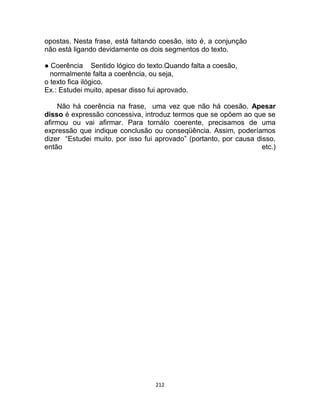 212
opostas. Nesta frase, está faltando coesão, isto é, a conjunção
não está ligando devidamente os dois segmentos do texto.
● Coerência Sentido lógico do texto.Quando falta a coesão,
normalmente falta a coerência, ou seja,
o texto fica ilógico.
Ex.: Estudei muito, apesar disso fui aprovado.
Não há coerência na frase, uma vez que não há coesão. Apesar
disso é expressão concessiva, introduz termos que se opõem ao que se
afirmou ou vai afirmar. Para tornálo coerente, precisamos de uma
expressão que indique conclusão ou conseqüência. Assim, poderíamos
dizer “Estudei muito, por isso fui aprovado” (portanto, por causa disso,
então etc.)
 