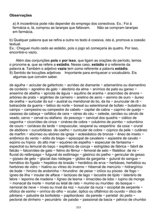 213
Observações
a) A incoerência pode não depender do emprego dos conectivos. Ex.: Foi à
farmácia e, lá, comprou as laranjas que faltavam. Não se compram laranjas
em farmácia.
b) Qualquer palavra que se refira a outra no texto é coesiva, isto é, promove a coesão
textual.
Ex.: Cheguei muito cedo ao estádio, pois o jogo só começaria às quatro. Por isso,
encontrei-o vazio.
Além das conjunções pois e por isso, que ligam as orações do período, temos
o pronome o, que se refere a estádio. Nesse caso, estádio é o referente da
palavra o. Também o adjetivo vazio tem como referente a palavra estádio.
9) Sentido de locuções adjetivas Importante para enriquecer o vocabulário. Eis
algumas que convém saber.
de agulha − acicular de gafanhoto − acrídeo de diamante − adamantino ou diamantino
de cordeiro − agnelino de galo − alectório da alma − anímico de pato ou ganso −
anserino de abelha − apícola de águia − aquilino de aranha − aracnídeo de árvore −
arbóreo de prata − argênteo de carneiro − arietino de asno − asinino de ouro − áureo
de orelha − auricular do sul − austral ou meridional do tio, da tia − avuncular de rã −
batracóide da guerra − bélico do norte − boreal ou setentrional de búfalo − bubalino do
campo − campesino ou campestre do cabelo − capilar de cabra − caprino de queijo −
caseoso da cabeça − cefálico de cera − céreo do céu − celeste, cerúleo ou cérulo de
veado, cervo − cerval ou elafiano do pescoço − cervical dos quadris − ciático de
cegonha − ciconídeo de cinza − cinéreo de cobra − colubrino de pombo − columbino
de couro − coriáceo da tarde − crepuscular, vesperal ou vespertino da coxa − crural
de abóbora − cucurbitáceo de coelho − cunicular de cobre − cúprico da pele − cutâneo
de marfim − ebúrneo ou ebóreo da igreja − eclesiástico de bronze − êneo de inseto −
entômico do vento − eólio do bispo − episcopal de cavaleiro − eqüestre de cavalo −
eqüino ou hípico do alto mar − equóreo de espelho − especular de fantasma −
espectral ou lemural do baço − esplênico de coruja − estrigídeo de fábrica − fabril de
falcão − falconídeo de gato − felino do fêmur − femoral de selo − filatélico de rio −
fluvial do relâmpago − fulgural do estômago − gástrico do joelho − genicular de gesso
− gípseo de gelo − glacial das nádegas − glúteo da garganta − gutural do sangue −
hemático do fígado − hepático de brasão − heráldico de erva − herbáceo, herbático ou
herbóreo de vidro − hialino ou vítreo do inverno − hibernal de mercúrio − hidrargírico
de bode − hircino de andorinha − hirundino de peixe − ictíico ou písceo de fogo −
ígneo de ilha − insular de alface − lactúceo de lago − lacustre de tijolo − laterário de
lebre − leporino de madeira − lígneo de lesma − limacídeo de lobo − lupino de monge
− monacal da morte − mortal ou letal de rato − murino ou murídeo do bosque −
nemoral de neve − níveo ou nival da noz − nucular da nuca − occipital de serpente −
ofídico de sonho − onírico do olho − ocular, óptico ou oftálmico do ouvido − ótico de
pântano − palustre da borboleta − papilionáceo da parede − parietal do peito −
pectoral de dinheiro − pecuniário de paixão − passional da bacia − pélvico de chumbo
 