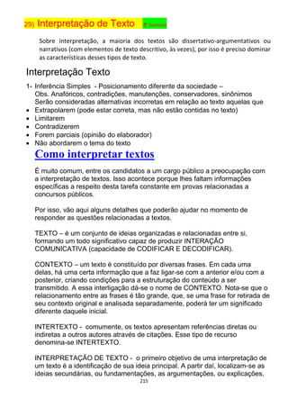 215
29) Interpretação de Texto ↑ Sumário
Sobre interpretação, a maioria dos textos são dissertativo-argumentativos ou
narrativos (com elementos de texto descritivo, às vezes), por isso é preciso dominar
as características desses tipos de texto.
Interpretação Texto
1- Inferência Simples - Posicionamento diferente da sociedade –
Obs. Anafóricos, contradições, manutenções, conservadores, sinônimos
Serão consideradas alternativas incorretas em relação ao texto aquelas que
 Extrapolarem (pode estar correta, mas não estão contidas no texto)
 Limitarem
 Contradizerem
 Forem parciais (opinião do elaborador)
 Não abordarem o tema do texto
Como interpretar textos
É muito comum, entre os candidatos a um cargo público a preocupação com
a interpretação de textos. Isso acontece porque lhes faltam informações
específicas a respeito desta tarefa constante em provas relacionadas a
concursos públicos.
Por isso, vão aqui alguns detalhes que poderão ajudar no momento de
responder as questões relacionadas a textos.
TEXTO – é um conjunto de ideias organizadas e relacionadas entre si,
formando um todo significativo capaz de produzir INTERAÇÃO
COMUNICATIVA (capacidade de CODIFICAR E DECODIFICAR).
CONTEXTO – um texto é constituído por diversas frases. Em cada uma
delas, há uma certa informação que a faz ligar-se com a anterior e/ou com a
posterior, criando condições para a estruturação do conteúdo a ser
transmitido. A essa interligação dá-se o nome de CONTEXTO. Nota-se que o
relacionamento entre as frases é tão grande, que, se uma frase for retirada de
seu contexto original e analisada separadamente, poderá ter um significado
diferente daquele inicial.
INTERTEXTO - comumente, os textos apresentam referências diretas ou
indiretas a outros autores através de citações. Esse tipo de recurso
denomina-se INTERTEXTO.
INTERPRETAÇÃO DE TEXTO - o primeiro objetivo de uma interpretação de
um texto é a identificação de sua ideia principal. A partir daí, localizam-se as
ideias secundárias, ou fundamentações, as argumentações, ou explicações,
 