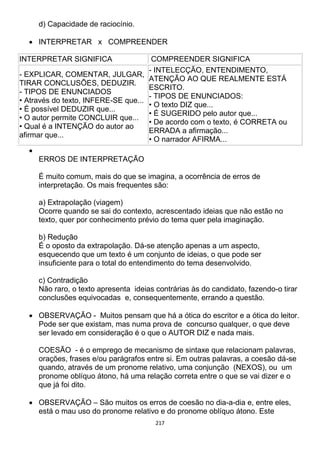 217
d) Capacidade de raciocínio.
 INTERPRETAR x COMPREENDER
INTERPRETAR SIGNIFICA COMPREENDER SIGNIFICA
- EXPLICAR, COMENTAR, JULGAR,
TIRAR CONCLUSÕES, DEDUZIR.
- TIPOS DE ENUNCIADOS
• Através do texto, INFERE-SE que...
• É possível DEDUZIR que...
• O autor permite CONCLUIR que...
• Qual é a INTENÇÃO do autor ao
afirmar que...
- INTELECÇÃO, ENTENDIMENTO,
ATENÇÃO AO QUE REALMENTE ESTÁ
ESCRITO.
- TIPOS DE ENUNCIADOS:
• O texto DIZ que...
• É SUGERIDO pelo autor que...
• De acordo com o texto, é CORRETA ou
ERRADA a afirmação...
• O narrador AFIRMA...

ERROS DE INTERPRETAÇÃO
É muito comum, mais do que se imagina, a ocorrência de erros de
interpretação. Os mais frequentes são:
a) Extrapolação (viagem)
Ocorre quando se sai do contexto, acrescentado ideias que não estão no
texto, quer por conhecimento prévio do tema quer pela imaginação.
b) Redução
É o oposto da extrapolação. Dá-se atenção apenas a um aspecto,
esquecendo que um texto é um conjunto de ideias, o que pode ser
insuficiente para o total do entendimento do tema desenvolvido.
c) Contradição
Não raro, o texto apresenta ideias contrárias às do candidato, fazendo-o tirar
conclusões equivocadas e, consequentemente, errando a questão.
 OBSERVAÇÃO - Muitos pensam que há a ótica do escritor e a ótica do leitor.
Pode ser que existam, mas numa prova de concurso qualquer, o que deve
ser levado em consideração é o que o AUTOR DIZ e nada mais.
COESÃO - é o emprego de mecanismo de sintaxe que relacionam palavras,
orações, frases e/ou parágrafos entre si. Em outras palavras, a coesão dá-se
quando, através de um pronome relativo, uma conjunção (NEXOS), ou um
pronome oblíquo átono, há uma relação correta entre o que se vai dizer e o
que já foi dito.
 OBSERVAÇÃO – São muitos os erros de coesão no dia-a-dia e, entre eles,
está o mau uso do pronome relativo e do pronome oblíquo átono. Este
 