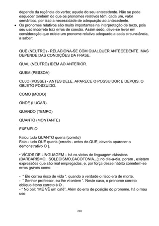 218
depende da regência do verbo; aquele do seu antecedente. Não se pode
esquecer também de que os pronomes relativos têm, cada um, valor
semântico, por isso a necessidade de adequação ao antecedente.
 Os pronomes relativos são muito importantes na interpretação de texto, pois
seu uso incorreto traz erros de coesão. Assim sedo, deve-se levar em
consideração que existe um pronome relativo adequado a cada circunstância,
a saber:
QUE (NEUTRO) - RELACIONA-SE COM QUALQUER ANTECEDENTE. MAS
DEPENDE DAS CONDIÇÕES DA FRASE.
QUAL (NEUTRO) IDEM AO ANTERIOR.
QUEM (PESSOA)
CUJO (POSSE) - ANTES DELE, APARECE O POSSUIDOR E DEPOIS, O
OBJETO POSSUÍDO.
COMO (MODO)
ONDE (LUGAR)
QUANDO (TEMPO)
QUANTO (MONTANTE)
EXEMPLO:
Falou tudo QUANTO queria (correto)
Falou tudo QUE queria (errado - antes do QUE, deveria aparecer o
demonstrativo O ).
• VÍCIOS DE LINGUAGEM – há os vícios de linguagem clássicos
(BARBARISMO, SOLECISMO,CACOFONIA...); no dia-a-dia, porém , existem
expressões que são mal empregadas, e, por força desse hábito cometem-se
erros graves como:
- “ Ele correu risco de vida “, quando a verdade o risco era de morte.
- “ Senhor professor, eu lhe vi ontem “. Neste caso, o pronome correto
oblíquo átono correto é O .
- “ No bar: “ME VÊ um café”. Além do erro de posição do pronome, há o mau
uso
 