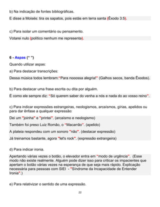 22
b) Na indicação de fontes bibliográficas.
E disse a Moisés: tira os sapatos, pois estás em terra santa (Êxodo 3:5).
c) Para isolar um comentário ou pensamento.
Votarei nulo (político nenhum me representa).
6 - Aspas (“ ”)
Quando utilizar aspas:
a) Para destacar transcrições:
Dessa música todos lembram:“Para nooossa alegria!” (Galhos secos, banda Êxodos).
b) Para destacar uma frase escrita ou dita por alguém.
É como ele sempre diz: “Só querem saber do venha a nós e nada do ao vosso reino”.
c) Para indicar expressões estrangeiras, neologismos, arcaísmos, gírias, apelidos ou
para dar ênfase a qualquer expressão:
Dei um "joinha" e "printei". (arcaísmo e neologismo)
Também foi preso Luiz Romão, o “Macarrão”. (apelido)
A plateia respondeu com um sonoro "não". (destacar expressão)
Já treinamos bastante, agora "let's rock". (expressão extrangeira)
d) Para indicar ironia.
Apertando várias vezes o botão, o elevador entra em “modo de urgência”. (Esse
modo não existe realmente. Alguém pode dizer isso para criticar os impacientes que
apertam o botão várias vezes na esperança de que seja mais rápido. Explicação
necessária para pessoas com SIEI - "Síndrome da Incapacidade de Entender
Ironia".)
e) Para relativizar o sentido de uma expressão.
 