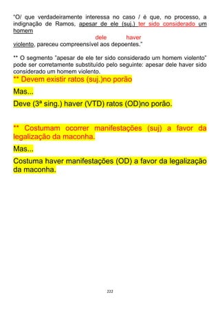 222
“O/ que verdadeiramente interessa no caso / é que, no processo, a
indignação de Ramos, apesar de ele (suj.) ter sido considerado um
homem
dele haver
violento, pareceu compreensível aos depoentes.”
** O segmento ”apesar de ele ter sido considerado um homem violento”
pode ser corretamente substituído pelo seguinte: apesar dele haver sido
considerado um homem violento.
** Devem existir ratos (suj.)no porão
Mas...
Deve (3ª sing.) haver (VTD) ratos (OD)no porão.
** Costumam ocorrer manifestações (suj) a favor da
legalização da maconha.
Mas...
Costuma haver manifestações (OD) a favor da legalização
da maconha.
 
