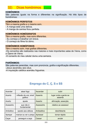 223
32) Dicas homônimos ↑ Sumário
HOMÔNIMOS
São palavras iguais na forma e diferentes na significação. Há três tipos de
homônimos:
HOMÔNIMOS PERFEITOS
Têm a mesma grafia e o mesmo som.
- A manga está uma delícia.
- A manga da camisa ficou perfeita.
HOMÔNIMOS HOMÓGRAFOS
Têm a mesma grafia, mas sons diferentes.
- Eu começo a trabalhar em breve.
- O começo do filme foi ótimo.
HOMÔNIMOS HOMÓFONOS
Têm o mesmo som, mas grafias diferentes.
-Os concertos são realizados nas maiores e mais importantes salas de Viena, como
a Ópera de Viena.
-O conserto do meu celular durou uma semana.
PARÔNIMOS:
São palavras parecidas, mas com pronúncia, grafia e significação diferentes.
-Jesus ascendeu aos céus.
-A inquisição católica acendeu fogueiras.
Emprego do C, Ç, S e SS
Acender atear fogo Ascender subir
Acento inflexão da voz; sinal
gráfico
Assento lugar onde a gente se
assenta
Acerto ajuste Asserto afirmação; asserção;
Acessório que não é
fundamental
Assessório relativo ao assessor
Anticético oposto aos céticos Antissético desinfetante
Apreçar marcar ou ver o preço Apressar tornar rápido
Caçar perseguir a caça Cassar anular
 