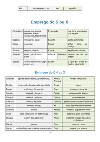 226
Vês forma do verbo ver Vez ocasião
Emprego do S ou X
Espectador aquele que assiste
qualquer ato ou
espetáculo, testemunha.
Expectador que tem expectativa,
que espera.
Esperto inteligente, ativo; Experto perito, entendido;
Espiar espreitar; Expiar sofrer pena ou
castigo;
Espirar respirar; soprar; Expirar expelir o ar; morrer;
Esterno osso do
peito;
Externo exterior; Hesterno relativo ao dia de
ontem;
Estrato camada sedimentar; tipo
de nuvem;
Extrato o que foi tirado de
dentro; fragmento;
Emprego do CH ou X
Arrochar apertar com arrocho, apertar muito. Arroxar
Arroxear
roxear: tornar roxo.
Brocha prego curto de cabeça larga e chata Broxa pincel
Bucho estômago de animais Buxo arbusto ornamental
Cachão borbotão; fervura Caixão caixa grande; féretro
Cachola cabeça; bestunto Caixola pequena caixa
Cartucho canudo de papel Cartuxo pertencente à ordem da cartuxa
Chá arbusto; infusão Xá título de soberano no oriente
Chácara quinta Xácara narrativa popular em verso
Chalé casa campestre em estilo suíço Xale cobertura para os ombros
Cheque ordem de pagamento Xeque incidente no jogo de xadrez;
contratempo
Cocha gamela Coxa parte da perna
Cocho vasilha feita com um tronco de madeira Coxo aquele que manca
 