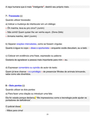 23
A raça humana que é mais "inteligente", destrói seu próprio meio.
7 - Travessão (-)
Quando utilizar travessão:
a) Indicar a mudança de interlocutor em um diálogo:
– Ôh mainha, leva eu pro circo? (Junim)
– Não sinhô! Quem quiser lhe ver venha aquin. (Dona Zefa)
– Armaria mainha, nãm! (Junim)
b) Separar orações intercaladas, como se fossem vírgulas:
Quanto à água no copo – disse o oportunista – enquanto vocês discutiam, eu a bebi.
c) Colocar em evidência uma frase, expressão ou palavra:
Gostaria de agradecer a pessoa mais importante para mim – eu.
d) Expressar comentário ou opinião do autor do texto:
Quem já teve chance – e o privilégio – de presenciar filhotes de animais brincando,
sabe como são divertidos.
8 – Dois pontos (:)
Quando utilizar os dois pontos:
a) Para fazer uma citação ou introduzir uma fala:
Ela foi vaiada porque declarou: “Me impressionou como a tecnologia pode ajudar os
portadores de deficiência”.
O policial disse:
- Mãos para cima!
 