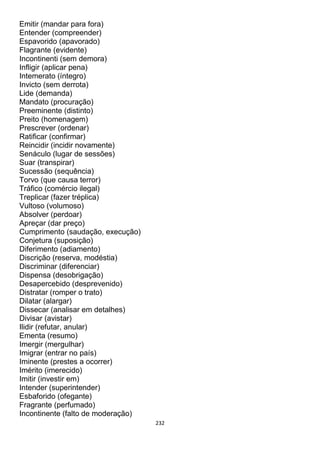 232
Emitir (mandar para fora)
Entender (compreender)
Espavorido (apavorado)
Flagrante (evidente)
Incontinenti (sem demora)
Infligir (aplicar pena)
Intemerato (íntegro)
Invicto (sem derrota)
Lide (demanda)
Mandato (procuração)
Preeminente (distinto)
Preito (homenagem)
Prescrever (ordenar)
Ratificar (confirmar)
Reincidir (incidir novamente)
Senáculo (lugar de sessões)
Suar (transpirar)
Sucessão (sequência)
Torvo (que causa terror)
Tráfico (comércio ilegal)
Treplicar (fazer tréplica)
Vultoso (volumoso)
Absolver (perdoar)
Apreçar (dar preço)
Cumprimento (saudação, execução)
Conjetura (suposição)
Diferimento (adiamento)
Discrição (reserva, modéstia)
Discriminar (diferenciar)
Dispensa (desobrigação)
Desapercebido (desprevenido)
Distratar (romper o trato)
Dilatar (alargar)
Dissecar (analisar em detalhes)
Divisar (avistar)
Ilidir (refutar, anular)
Ementa (resumo)
Imergir (mergulhar)
Imigrar (entrar no país)
Iminente (prestes a ocorrer)
Imérito (imerecido)
Imitir (investir em)
Intender (superintender)
Esbaforido (ofegante)
Fragrante (perfumado)
Incontinente (falto de moderação)
 