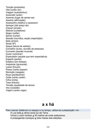 234
Tenção (propósito)
Vês (verbo ver)
Viagem (substantivo)
Ascender (subir)
Assento (lugar de sentar-se)
Asserto (afirmação)
Assessório (relativo a assessor)
Apreçar (dar preço de)
Cassar (anular)
Sédula (cuidadosa)
Segar (ceifar)
Serrar (cortar)
Sessão (reunião); seção (repartição)
Sela (arreio)
Sexta (6ª)
Xeque (lance de xadrez)
Conselho (aviso, reunião de pessoas)
Concerto (sessão musical)
Cozer (cozinhar)
Expectador (aquele que tem expectativa)
Experto (perito)
Extático (em êxtase)
Insipiente (ignorante)
Lasso (frouxo)
Passo (verbo passar)
Remição (resgate)
Ruço (pardacento)
Cede (verbo ceder)
Cilha (cinta)
Taxa (tributo)
Tensão (qualidade de tenso)
Vez (ocasião)
Viajem (verbo viajar)
a x há
Para marcar distância no espaço e no tempo, utiliza-se a preposição <a>.
A Lua está a vários anos luz da Terra.
Vimos o carro tombar a 30 metros de onde estávamos.
A propaganda começou a dois meses das eleições.
 
