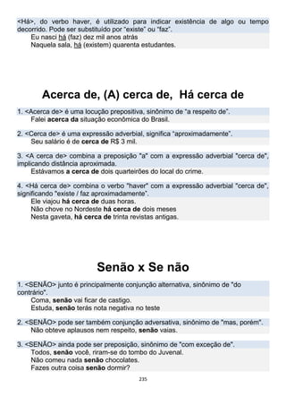 235
<Há>, do verbo haver, é utilizado para indicar existência de algo ou tempo
decorrido. Pode ser substituído por “existe” ou “faz”.
Eu nasci há (faz) dez mil anos atrás
Naquela sala, há (existem) quarenta estudantes.
Acerca de, (A) cerca de, Há cerca de
1. <Acerca de> é uma locução prepositiva, sinônimo de “a respeito de”.
Falei acerca da situação econômica do Brasil.
2. <Cerca de> é uma expressão adverbial, significa “aproximadamente”.
Seu salário é de cerca de R$ 3 mil.
3. <A cerca de> combina a preposição "a" com a expressão adverbial "cerca de",
implicando distância aproximada.
Estávamos a cerca de dois quarteirões do local do crime.
4. <Há cerca de> combina o verbo "haver" com a expressão adverbial "cerca de",
significando "existe / faz aproximadamente”.
Ele viajou há cerca de duas horas.
Não chove no Nordeste há cerca de dois meses
Nesta gaveta, há cerca de trinta revistas antigas.
Senão x Se não
1. <SENÃO> junto é principalmente conjunção alternativa, sinônimo de "do
contrário".
Coma, senão vai ficar de castigo.
Estuda, senão terás nota negativa no teste
2. <SENÃO> pode ser também conjunção adversativa, sinônimo de "mas, porém".
Não obteve aplausos nem respeito, senão vaias.
3. <SENÃO> ainda pode ser preposição, sinônimo de "com exceção de".
Todos, senão você, riram-se do tombo do Juvenal.
Não comeu nada senão chocolates.
Fazes outra coisa senão dormir?
 