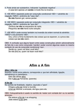 236
4. Pode ainda ser substantivo, indicando “qualidade negativa”.
A casa tem apenas um senão: é muito fria no Inverno.
5. <SE NÃO> separado pode ser conjunção condicional <SE> + advérbio de
negação <NÃO>, sinônimo de "caso não".
Se não fizerem gol, vamos perder.
6. <SE NÃO> separado pode ser conjunção integrante <SE> + advérbio de
negação <NÃO>, sinônimo de "que não".
Verificou se não se esquecera de nada;
Perguntou se não havia outra solução;
7. <SE NÃO> pode ocorrer também na inversão da ordem normal do advérbio
<NÃO> e do pronome <SE>.
Ora, a fé é o firme fundamento das coisas que se esperam, e a prova das
coisas que se não veem.
OBS: A confusão que alguns fazem entre estas construções advém adicionalmente
do fato de o uso como conjunção <senão> poder ocorrer algumas vezes no mesmo
contexto do uso da conjunção condicional <se>.
Senão eu, quem vai fazer você feliz?
Se não [for] eu, quem vai fazer você feliz?
Afim x A fim
Afim / Afim de
Sozinho, numa única palavra, corresponde a: que tem afinidade, ligação,
semelhança ou parentesco.
Eles são almas afins.
Ele é afim da Fernanda. (parente)
A fim de
No sentido de finalidade, objetivo, equivale a "para".
Chegou a fim de iniciar a reunião.
A fim de retomar a amizade, ele ligou para ela.
OBS: Coloquialmente é usado no sentido de <estar com vontade de> ou no sentido
amoroso.
Ele estava a fim de ir ao shopping.
João estava a fim dela.
 