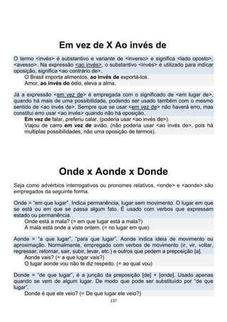 237
Em vez de X Ao invés de
O termo <invés> é substantivo e variante de <inverso> e significa <lado oposto>,
<avesso>. Na expressão <ao invés>, o substantivo <invés> é utilizado para indicar
oposição, significa <ao contrário de>.
O Brasil importa alimentos, ao invés de exportá-los.
Amor, ao invés do ódio, eleva a alma.
Já a expressão <em vez de> é empregada com o significado de <em lugar de>,
quando há mais de uma possibilidade, podendo ser usado também com o mesmo
sentido de <ao invés de>. Sempre que se usar <em vez de> não haverá erro, mas
constitui erro usar <ao invés> quando não há oposição.
Em vez de falar, preferiu calar. (poderia usar <ao invés de>).
Viajou de carro em vez de avião. (não poderia usar <ao invés de>, pois há
multiplas possibilidades, não uma oposição de termos).
Onde x Aonde x Donde
Seja como advérbios interrogativos ou pronomes relativos, <onde> e <aonde> são
empregados da seguinte forma.
Onde = “em que lugar”. Indica permanência, lugar sem movimento. O lugar em que
se está ou em que se passa algum fato. É usado com verbos que expressam
estado ou permanência.
Onde está a mala? (= em que lugar está a mala?)
A mala está onde a viste ontem. (= no lugar em que)
Aonde = “a que lugar”, “para que lugar”. Aonde indica ideia de movimento ou
aproximação. Normalmente, empregado com verbos de movimento (ir, vir, voltar,
regressar, retornar, sair, subir, levar, etc.) e outros que pedem a preposição [a].
Aonde vais? (= a que lugar vais?)
O lugar aonde vou não te diz respeito. (= ao qual vou)
Donde = “de que lugar”, é a junção da preposição [de] + [onde]. Usado apenas
quando se vem de algum lugar. De modo que pode ser substituído por “de que
lugar”.
Donde é que ele veio? (= De que lugar ele veio?)
 