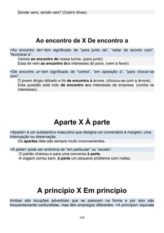 238
Donde vens, aonde vais? (Castro Alves)
Ao encontro de X De encontro a
<Ao encontro de> tem significado de “para junto de”, “estar de acordo com”,
“favorável a”.
Vamos ao encontro de nossa turma. (para junto)
Essa lei vem ao encontro dos interesses do povo. (vem a favor)
<De encontro a> tem significado de “contra”, “em oposição a”, “para chocar-se
com”.
O jovem dirigiu bêbado e foi de encontro à árvore. (chocou-se com a árvore).
Esta questão está indo de encontro aos interesses da empresa. (contra os
interesses).
Aparte X À parte
<Aparte> é um substantivo masculino que designa um comentário à margem, uma
interrupção ou observação.
Os apartes dele são sempre muito inconvenientes.
<À parte> pode ser sinônima de “em particular” ou “exceto”.
O patrão chamou-o para uma conversa à parte.
A viagem correu bem, à parte um pequeno problema com malas;
A princípio X Em princípio
Ambas são locuções adverbiais que se parecem na forma e por isso são
frequentemente confundidas, mas têm empregos diferentes. <A princípio> equivale
 