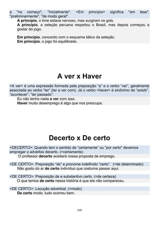 239
a "no começo", "inicialmente". <Em princípio> significa "em tese",
"preliminarmente", "de modo geral".
A princípio, o time estava nervoso, mas surgiram os gols.
A princípio, a seleção peruana respeitou o Brasil, mas depois começou a
gostar do jogo.
Em princípio, concordo com o esquema tático da seleção.
Em princípio, o jogo foi equilibrado.
A ver x Haver
<A ver> é uma expressão formada pela preposição “a” e o verbo “ver”, geralmente
associada ao verbo “ter” (ter a ver com). Já o verbo <haver> é sinônimo de “existir”,
“acontecer”, “ter passado”.
Eu não tenho nada a ver com isso.
Haver muito desemprego é algo que nos preocupa.
Decerto x De certo
<DECERTO>: Quando tem o sentido de “certamente” ou "por certo" devemos
empregar o advérbio decerto. (=certamente)
O professor decerto aceitará nossa proposta de emprego.
<DE CERTO>: Preposição “de” e pronome indefinido “certo”. (=de determinado)
Não gosto do ar de certo indivíduo que costuma passar aqui.
<DE CERTO>: Preposição de e substantivo certo. (=de certeza)
O que temos de certo nessa história é que ela não compareceu.
<DE CERTO>: Locução adverbial. (=modo)
De certo modo, tudo ocorreu bem.
 