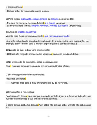 24
E ele respondeu:
- Cintura solta, da meia volta, dança kuduro.
b) Para indicar explicação, esclarecimento ou resumo do que foi dito:
- É o país do carnaval, bunda e futebol: é o Brasil. (resumo)
- Lá estava a feliz família: alegres, risonhos, vivendo sua rotina. (explicação)
c) Antes de orações apositivas:
Viverás para Deus com uma condição: que morra para o mundo.
(A oração subordinada apositiva tem a função de aposto, indica uma explicação. No
exemplo dado, "morrer para o mundo" explica qual é a condição citada.)
d) Quando se quer indicar uma enumeração:
- O Brasil não progride porque só lhe interessa: carnaval, bunda e futebol.
e) Na introdução de exemplos, notas e observações:
Obs.: Não use linguagem coloquial em correspondências oficiais.
f) Em invocações de correspondências:
Prezados Senhores:
Convido-lhes para o meu aniversário dia 30 de Fevereiro.
g) Em citações e referências:
Parafraseando Jesus: nem sempre sua sede será de água, sua fome será de pão, sua
nudez será de roupas e sua prisão será de algemas.
É como diz um probérbio Chinês: "um sábio não diz que sabe, um tolo não sabe o que
diz".
 