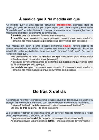 240
À medida que X Na medida em que
<À medida que> é uma locução conjuntiva proporcional, expressa ideia de
proporção, pode ser substituída por “à proporção que”. Uma oração que contenha
“à medida que” é subordinada à principal e mantém uma comparação com a
mesma de igualdade, de aumento ou diminuição.
À medida que nós subimos, ficamos mais cansados.
À medida que convivemos com pessoas, tornamo-nos mais maduros.
(Tornamo-nos mais maduros à proporção que convivemos com pessoas.)
<Na medida em que> é uma locução conjuntiva causal, haverá noções de
causa/consequência ou efeito nas orações que tiverem tal expressão. Pode ser
substituída pelas equivalentes “uma vez que”, “porque”, “visto que”, “já que” e
“tendo em vista que”.
Nós precisamos ler mais na medida em que crescemos, pois temos maior
entendimento ao passar dos anos. (visto que)
A pesquisa dever ser feita antes de dezembro na medida em que vamos estar
de férias nesse período. (porque)
Na medida em que convivemos com pessoas, tornamo-nos mais maduros.
(Tornamo-nos mais maduros porque convivemos com pessoas.)
De trás X detrás
A expressão <de trás> representa uma locução adverbial designativa de lugar e/ou
espaço, faz referência à “de onde”, com verbos expressando sempre movimento.
O objeto foi retirado de trás do armário. (de onde o objeto foi retirado?)
Ela saiu de trás da porta. (de onde ela saiu?)
Já o vocábulo <detrás> se classifica como um advérbio, fazendo referência a “lugar
onde”, representando o sinônimo de “atrás”.
O garoto se escondeu detrás da porta. (onde o garoto se escondeu?)
As crianças devem viajar no banco detrás. (onde as crianças devem viajar?)
 
