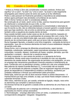 242
33) Coesão e Coerência ↑ Sumário
• Ambos ou Ambas e Zero são considerados numerais cardinais. Ambos (as)
significa "um e outro", "os dois" (ou "uma e outra", "as duas") e são largamente
empregados para retomar pares de seres aos quais já se fez referência.
Pedro e João parecem ter finalmente percebido a importância da solidariedade.
Ambos agora participam das atividades comunitárias de seu bairro.
OBS: A forma "ambos os dois" é considerada enfática.
Na construção de um texto, assim como na fala, usamos mecanismos para garantir
ao interlocutor a compreensão do que é dito, ou lido.
Esses mecanismos linguísticos que estabelecem a conectividade e retomada do
que foi escrito ou dito, são os referentes textuais e buscam garantir a coesão textual
para que haja coerência, não só entre os elementos que compõem a oração, como
também entre a sequência de orações dentro do texto.
Essa coesão também pode muitas vezes se dar de modo implícito, baseado em
conhecimentos anteriores que os participantes do processo têm com o tema. Por
exemplo, o uso de uma determinada sigla, que para o público a quem se dirige
deveria ser de conhecimento geral, evita que se lance mão de repetições inúteis.
Numa linguagem figurada, a coesão é uma linha imaginária - composta de termos e
expressões - que une os diversos elementos do texto e busca estabelecer relações
de sentido entre eles.
Dessa forma, com o emprego de diferentes procedimentos, sejam lexicais
(repetição, substituição, associação), sejam gramaticais (emprego de pronomes,
conjunções, numerais, elipses), constroem-se frases, orações, períodos, que irão
apresentar o contexto – decorre daí a coerência textual.
Um texto incoerente é o que carece de sentido ou o apresenta de forma
contraditória. Muitas vezes essa incoerência é resultado do mau uso daqueles
elementos de coesão textual. Na organização de períodos e de parágrafos, um erro
no emprego dos mecanismos gramaticais e lexicais prejudica o entendimento do
texto. Construído com os elementos corretos, confere-se a ele uma unidade formal.
Nas palavras do mestre Evanildo Bechara (1), “o enunciado não se constrói
com um amontoado de palavras e orações. Elas se organizam segundo princípios
gerais de dependência e independência sintática e semântica, recobertos por
unidades melódicas e rítmicas que sedimentam estes princípios”.
Desta lição, extrai-se que não se deve escrever frases ou textos desconexos – é
imprescindível que haja uma unidade, ou seja, que essas frases estejam coesas e
coerentes formando o texto.
Além disso, relembre-se que, por coesão, entende-se ligação, relação, nexo entre
os elementos que compõem a estrutura textual.
Há diversas formas de se garantir a coesão entre os elementos de uma frase ou de
um texto:
1. Substituição de palavras com o emprego de sinônimos, ou de palavras ou
expressões do mesmo campo associativo.
2. Nominalização – emprego alternativo entre um verbo, o substantivo ou o adjetivo
correspondente (desgastar / desgaste / desgastante).
 