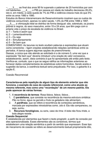 244
–, ___3___, ao final dos anos 90 foi superado o patamar de 25 homicídios por cem
mil habitantes. ___4___, o PIB por pessoa em idade de trabalho decresceu 26,4%,
isto é, em média, a cada queda de 1% do PIB a violência crescia mais do que 5%
entre os anos 1980 e 1990.
Estudos do Banco Interamericano de Desenvolvimento mostram que os custos da
violência consumiram, apenas no setor saúde, 1,9% do PIB entre 1996 e 1997.
___5___ a vitimização letal se distribui de forma desigual: são, sobretudo, os jovens
pobres e negros, do sexo masculino, entre 15 e 24 anos, que têm pago com a
própria vida o preço da escalada da violência no Brasil.
a) 1 – Tanto é assim que
b) 2 – Lamentavelmente
c) 3 – Ou seja
d) 4 – Simultaneamente
e) 5 – Se bem que
COMENTÁRIO: As lacunas no texto ocultam palavras e expressões que atuam
como conectores – ligam orações estabelecendo relações semânticas entre os
períodos. A banca sugere algumas opções de preenchimento.
Dessas, a única que não atende ao solicitado é a de número 5, uma vez que a
expressão “Se bem que” deveria introduzir uma oração de valor concessivo,
estabelecendo, assim, ideia contrária à que foi apresentada até então pelo texto.
Verifica-se, contudo, que o que se segue ratifica as informações anteriores ao
fornecer dados complementares às estatísticas sobre homicídios. Sendo aceita a
sugestão da banca, a coerência textual seria prejudicada. Por isso, o gabarito é a
opção E.
Coesão Recorrencial
Caracteriza-se pela repetição de algum tipo de elemento anterior que não
funciona, a exemplo do caso da coesão referencial, como uma alusão ao
mesmo referente, mas como uma “recordação” de um mesmo padrão. Ela
pode aparecer de várias formas:
1. A recorrência de termos: Rosa falava, falava, falava...
1. O paralelismo, que consiste na recorrência da mesma estrutura sintática:
Pão no forno, água na garrafa e fruta na geladeira não alimentam.
2. A paráfrase, que se refere à recorrência de conteúdos semânticos,
marcada por expressões introdutórias como ,isto é: Ela não compareceu, ou
seja, sumiu.
3. Recursos fonológicos, ou sons, caso da rima: A bola não ficou triste, a
bola alegre resiste .
Coesão Sequencial
É estabelecida por elementos que fazem o texto progredir, a partir da conexão por
eles operacionalizada. Esses elementos são os conectivos, termos que
estabelecem uma relação semântica a partir do sentido que expressam. Esse tipo
de mecanismo de coesão se refere ao desenvolvimento textual propriamente dito,
 