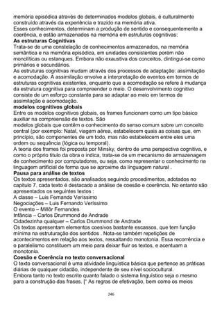 246
memória episódica através de determinados modelos globais, é culturalmente
construído através da experiência e trazido na memória ativa.
Esses conhecimentos, determinam a produção de sentido e consequentemente a
coerência, e estão armazenados na memória em estruturas cognitivas:
As estruturas Cognitivas
Trata-se de uma constelação de conhecimentos armazenados, na memória
semântica e na memória episódica, em unidades consistentes porém não
monolíticas ou estanques. Embora não exaustiva dos conceitos, dintingui-se como
primários e secundários.
As estruturas cognitivas mudam através dos processos de adaptação: assimilação
e acomodação. A assimilação envolve a interpretação de eventos em termos de
estruturas cognitivas existentes, enquanto que a acomodação se refere à mudança
da estrutura cognitiva para compreender o meio. O desenvolvimento cognitivo
consiste de um esforço constante para se adaptar ao meio em termos de
assimilação e acomodação.
modelos cognitivos globais
Entre os modelos cognitivos globais, os frames funcionam como um tipo básico
auxiliar na compreensão de textos. São
modelos globais que contêm o conhecimento do senso comum sobre um conceito
central (por exemplo: Natal, viagem aérea, estabelecem quais as coisas que, em
princípio, são componentes de um todo, mas não estabelecem entre eles uma
ordem ou sequência (lógica ou temporal).
A teoria dos frames foi proposta por Minsky, dentro de uma perspectiva cognitiva, e
como o próprio titulo da obra o indica, trata-se de um mecanismo de armazenagem
de conhecimento por computadores, ou seja, como representar o conhecimento na
linguagem artificial de forma que se aproxime da linguagem natural .
Pausa para análise de textos
Os textos apresentados, são analisados seguindo procedimentos, adotados no
capitulo 7. cada texto é destacado a análise de coesão e coerência. No entanto são
apresentados os seguintes textos :
A classe – Luis Fernando Veríssimo
Negociações – Luis Fernando Veríssimo
O evento – Millôr Fernandes
Infância – Carlos Drummond de Andrade
Cidadezinha qualquer – Carlos Drummond de Andrade
Os textos apresentam elementos coesivos bastante escassos, que tem função
mínima na estruturação dos sentidos . Nota-se também repetições de
acontecimentos em relação aos textos, ressaltando monotonia. Essa recorrência e
o paralelismo constituem um meio para deixar fluir os textos, e acentuam a
monotonia.
Coesão e Coerência no texto conversacional
O texto conversacional é uma atividade linguística básica que pertence as práticas
diárias de qualquer cidadão, independente de seu nível sociocultural.
Embora tanto no texto escrito quanto falado o sistema linguístico seja o mesmo
para a construção das frases. [“ As regras de efetivação, bem como os meios
 