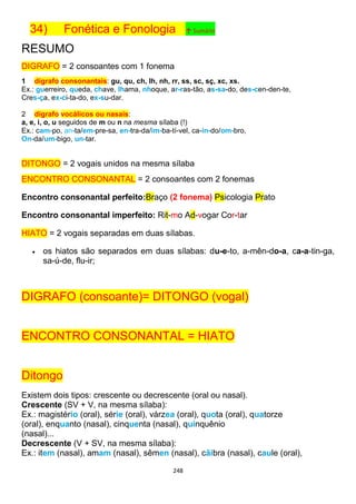 248
34) Fonética e Fonologia ↑ Sumário
RESUMO
DIGRAFO = 2 consoantes com 1 fonema
1 dígrafo consonantais: gu, qu, ch, lh, nh, rr, ss, sc, sç, xc, xs.
Ex.: guerreiro, queda, chave, lhama, nhoque, ar-ras-tão, as-sa-do, des-cen-den-te,
Cres-ça, ex-ci-ta-do, ex-su-dar.
2 dígrafo vocálicos ou nasais:
a, e, i, o, u seguidos de m ou n na mesma sílaba (!)
Ex.: cam-po, an-ta/em-pre-sa, en-tra-da/im-ba-tí-vel, ca-in-do/om-bro,
On-da/um-bigo, un-tar.
DITONGO = 2 vogais unidos na mesma sílaba
ENCONTRO CONSONANTAL = 2 consoantes com 2 fonemas
Encontro consonantal perfeito:Braço (2 fonema) Psicologia Prato
Encontro consonantal imperfeito: Rit-mo Ad-vogar Cor-tar
HIATO = 2 vogais separadas em duas sílabas.
 os hiatos são separados em duas sílabas: du-e-to, a-mên-do-a, ca-a-tin-ga,
sa-ú-de, flu-ir;
DIGRAFO (consoante)= DITONGO (vogal)
ENCONTRO CONSONANTAL = HIATO
Ditongo
Existem dois tipos: crescente ou decrescente (oral ou nasal).
Crescente (SV + V, na mesma sílaba):
Ex.: magistério (oral), série (oral), várzea (oral), quota (oral), quatorze
(oral), enquanto (nasal), cinquenta (nasal), quinquênio
(nasal)...
Decrescente (V + SV, na mesma sílaba):
Ex.: item (nasal), amam (nasal), sêmen (nasal), cãibra (nasal), caule (oral),
 