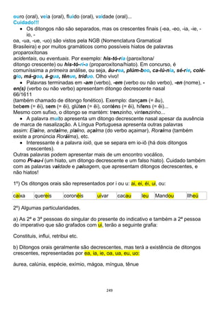 249
ouro (oral), veia (oral), fluido (oral), vaidade (oral)...
Cuidado!!!
 Os ditongos não são separados, mas os crescentes finais (-ea, -eo, -ia, -ie, -
io, -
oa, -ua, -ue, -uo) são vistos pela NGB (Nomenclatura Gramatical
Brasileira) e por muitos gramáticos como possíveis hiatos de palavras
proparoxítonas
acidentais, ou eventuais. Por exemplo: his-tó-ria (paroxítona/
ditongo crescente) ou his-tó-ri-a (proparoxítona/hiato). Em concurso, é
comuníssima a primeira análise, ou seja, áu-rea, plúm-beo, ca-lú-nia, sé-rie, colé-
gio, má-goa, á-gua, tênue, tríduo. Olho vivo!
 Palavras terminadas em -am (verbo), -em (verbo ou não verbo), -en (nome), -
en(s) (verbo ou não verbo) apresentam ditongo decrescente nasal
66/1611
(também chamado de ditongo fonético). Exemplo: dançam (= ãu),
bebem (= ẽi), sem (= ẽi), glúten (= ẽi), conténs (= ẽi), hifens (= ẽi)...
Mesmo com sufixo, o ditongo se mantém: trenzinho, vintenzinho...
 A palavra muito apresenta um ditongo decrescente nasal apesar da ausência
de marca de nasalização. A Língua Portuguesa apresenta outras palavras
assim: Elaine, andaime, plaino, açaima (do verbo açaimar), Roraima (também
existe a pronúncia Roráima), etc.
 Interessante é a palavra ioiô, que se separa em io-iô (há dois ditongos
crescentes).
Outras palavras podem apresentar mais de um encontro vocálico,
como Pi-au-í (um hiato, um ditongo decrescente e um falso hiato). Cuidado também
com as palavras vaidade e paisagem, que apresentam ditongos decrescentes, e
não hiatos!
1º) Os ditongos orais são representados por i ou u: ai, ei, éi, ui, ou:
caixa quereis coronéis uivar cacau leu Mandou Ilheú
2º) Algumas particularidades.
a) As 2ª e 3ª pessoas do singular do presente do indicativo e também a 2ª pessoa
do imperativo que são grafados com ui, terão a seguinte grafia:
Constituis, influi, retribui etc.
b) Ditongos orais geralmente são decrescentes, mas terá a existência de ditongos
crescentes, representadas por ea, ia, ie, oa, ua, eu, uo:
áurea, calúnia, espécie, exímio, mágoa, míngua, tênue
 