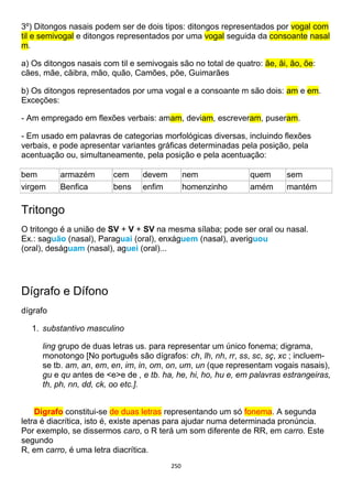 250
3º) Ditongos nasais podem ser de dois tipos: ditongos representados por vogal com
til e semivogal e ditongos representados por uma vogal seguida da consoante nasal
m.
a) Os ditongos nasais com til e semivogais são no total de quatro: ãe, ãi, ão, õe:
cães, mãe, cãibra, mão, quão, Camões, põe, Guimarães
b) Os ditongos representados por uma vogal e a consoante m são dois: am e em.
Exceções:
- Am empregado em flexões verbais: amam, deviam, escreveram, puseram.
- Em usado em palavras de categorias morfológicas diversas, incluindo flexões
verbais, e pode apresentar variantes gráficas determinadas pela posição, pela
acentuação ou, simultaneamente, pela posição e pela acentuação:
bem armazém cem devem nem quem sem
virgem Benfica bens enfim homenzinho amém mantém
Tritongo
O tritongo é a união de SV + V + SV na mesma sílaba; pode ser oral ou nasal.
Ex.: saguão (nasal), Paraguai (oral), enxáguem (nasal), averiguou
(oral), deságuam (nasal), aguei (oral)...
Dígrafo e Dífono
dígrafo
1. substantivo masculino
ling grupo de duas letras us. para representar um único fonema; digrama,
monotongo [No português são dígrafos: ch, lh, nh, rr, ss, sc, sç, xc ; incluem-
se tb. am, an, em, en, im, in, om, on, um, un (que representam vogais nasais),
gu e qu antes de <e>e de , e tb. ha, he, hi, ho, hu e, em palavras estrangeiras,
th, ph, nn, dd, ck, oo etc.].
Dígrafo constitui-se de duas letras representando um só fonema. A segunda
letra é diacrítica, isto é, existe apenas para ajudar numa determinada pronúncia.
Por exemplo, se dissermos caro, o R terá um som diferente de RR, em carro. Este
segundo
R, em carro, é uma letra diacrítica.
 