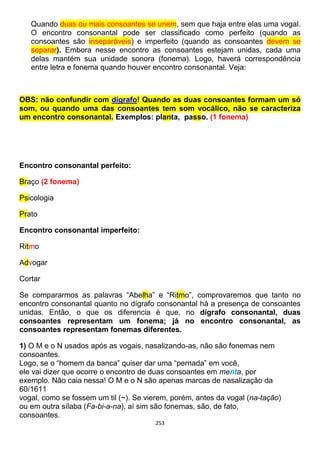 253
Quando duas ou mais consoantes se unem, sem que haja entre elas uma vogal.
O encontro consonantal pode ser classificado como perfeito (quando as
consoantes são inseparáveis) e imperfeito (quando as consoantes devem se
separar). Embora nesse encontro as consoantes estejam unidas, cada uma
delas mantém sua unidade sonora (fonema). Logo, haverá correspondência
entre letra e fonema quando houver encontro consonantal. Veja:
OBS: não confundir com dígrafo! Quando as duas consoantes formam um só
som, ou quando uma das consoantes tem som vocálico, não se caracteriza
um encontro consonantal. Exemplos: planta, passo. (1 fonema)
Encontro consonantal perfeito:
Braço (2 fonema)
Psicologia
Prato
Encontro consonantal imperfeito:
Ritmo
Advogar
Cortar
Se compararmos as palavras “Abelha” e “Ritmo”, comprovaremos que tanto no
encontro consonantal quanto no dígrafo consonantal há a presença de consoantes
unidas. Então, o que os diferencia é que, no dígrafo consonantal, duas
consoantes representam um fonema; já no encontro consonantal, as
consoantes representam fonemas diferentes.
1) O M e o N usados após as vogais, nasalizando-as, não são fonemas nem
consoantes.
Logo, se o “homem da banca” quiser dar uma “pernada” em você,
ele vai dizer que ocorre o encontro de duas consoantes em menta, por
exemplo. Não caia nessa! O M e o N são apenas marcas de nasalização da
60/1611
vogal, como se fossem um til (~). Se vierem, porém, antes da vogal (na-tação)
ou em outra sílaba (Fa-bi-a-na), aí sim são fonemas, são, de fato,
consoantes.
 