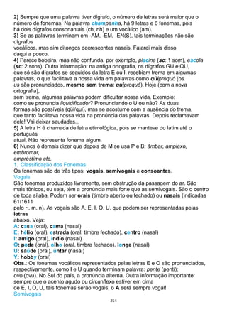 254
2) Sempre que uma palavra tiver dígrafo, o número de letras será maior que o
número de fonemas. Na palavra champanha, há 9 letras e 6 fonemas, pois
há dois dígrafos consonantais (ch, nh) e um vocálico (am).
3) Se as palavras terminam em -AM, -EM, -EN(S), tais terminações não são
dígrafos
vocálicos, mas sim ditongos decrescentes nasais. Falarei mais disso
daqui a pouco.
4) Parece bobeira, mas não confunda, por exemplo, piscina (sc: 1 som), escola
(sc: 2 sons). Outra informação: na antiga ortografia, os dígrafos GU e QU,
que só são dígrafos se seguidos da letra E ou I, recebiam trema em algumas
palavras, o que facilitava a nossa vida em palavras como qüiproquó (os
us são pronunciados, mesmo sem trema: quiproquó). Hoje (com a nova
ortografia),
sem trema, algumas palavras podem dificultar nossa vida. Exemplo:
como se pronuncia liquidificador? Pronunciando o U ou não? As duas
formas são possíveis (qüi/qui), mas se acostume com a ausência do trema,
que tanto facilitava nossa vida na pronúncia das palavras. Depois reclamavam
dele! Vai deixar saudades...
5) A letra H é chamada de letra etimológica, pois se manteve do latim até o
português
atual. Não representa fonema algum.
6) Nunca é demais dizer que depois de M se usa P e B: âmbar, amplexo,
embromar,
empréstimo etc.
1. Classificação dos Fonemas
Os fonemas são de três tipos: vogais, semivogais e consoantes.
Vogais
São fonemas produzidos livremente, sem obstrução da passagem do ar. São
mais tônicos, ou seja, têm a pronúncia mais forte que as semivogais. São o centro
de toda sílaba. Podem ser orais (timbre aberto ou fechado) ou nasais (indicadas
61/1611
pelo ~, m, n). As vogais são A, E, I, O, U, que podem ser representadas pelas
letras
abaixo. Veja:
A: casa (oral), cama (nasal)
E: hélio (oral), estrada (oral, timbre fechado), centro (nasal)
I: amigo (oral), índio (nasal)
O: pode (oral), olho (oral, timbre fechado), longe (nasal)
U: saúde (oral), untar (nasal)
Y: hobby (oral)
Obs.: Os fonemas vocálicos representados pelas letras E e O são pronunciados,
respectivamente, como I e U quando terminam palavra: pente (penti);
ovo (ovu). No Sul do país, a pronúncia alterna. Outra informação importante:
sempre que o acento agudo ou circunflexo estiver em cima
de E, I, O, U, tais fonemas serão vogais; o A será sempre vogal!
Semivogais
 