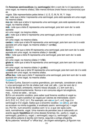 255
Os fonemas semivocálicos (ou semivogais) têm o som de I e U (apoiados em
uma vogal, na mesma sílaba). São menos tônicos (mais fracos na pronúncia) que
as
vogais. São representados pelas letras I, U, E, O, M, N, W, Y. Veja:
pai: note que a letra I representa uma semivogal, pois está apoiada em uma vogal,
na mesma sílaba.
mouro: note que a letra U representa uma semivogal, pois está apoiada em uma
vogal, na mesma sílaba.
mãe: note que a letra E representa uma semivogal, pois tem som de I e está
apoiada
em uma vogal, na mesma sílaba.
pão: note que a letra O representa uma semivogal, pois tem som de U e está
apoiada
em uma vogal, na mesma sílaba.
cantam: note que a letra M representa uma semivogal, pois tem som de U e está
apoiada em uma vogal, na mesma sílaba (= cantãu).
62/1611
dancem: note que a letra M representa uma semivogal, pois tem som de I e está
apoiada em uma vogal, na mesma sílaba (= dancẽi).
hífen: note que a letra N representa uma semivogal, pois tem som de I e está
apoiada
em uma vogal, na mesma sílaba (= hífẽi).
glutens: note que a letra N representa uma semivogal, pois tem som de I e está
apoiada
em uma vogal, na mesma sílaba (= glutẽis).
windsurf: note que a letra W representa uma semivogal, pois tem som de U e está
apoiada em uma vogal, na mesma sílaba.
office boy: note que a letra Y representa uma semivogal, pois tem som de I e está
apoiada em uma vogal, na mesma sílaba.
Cuidado!!!
1) Celso Cunha, Sacconi e outros gramáticos, por exemplo, consideram a letra
L uma semivogal em fim de sílaba (sal, mal, sol, alto...) por ter som de U.
No Sul do Brasil, entretanto, mesmo nessa situação, o L tem som de L
mesmo, predominantemente. Nunca vi em concurso algum tal exigência,
mas... nunca se sabe... vai que...
2) Em um encontro vocálico, para saber qual fonema vocálico é vogal ou
semivogal, sugiro substituir as vogais por valores de intensidade; assim:
A=3, E=2, I=1, O=2, U=1. Por exemplo, em vácuo (u=1, o=2, logo U é
semivogal e O é vogal). Saiba que o encontro vocálico -eo (óleo), por não
se encaixar na minha sugestão, é analisado assim: semivogal (e) + vogal
(o). Por fim, num encontro vocálico com I e U, o que vier após outro
será, normalmente, vogal. Uma maneira de perceber isso é colocando um
acento agudo hipotético em cima desses fonemas; Ex.: partíu (i, vogal; u,
semivogal); gratúito (u, vogal; i, semivogal); saguí (u, semivogal; i, vogal).
Esta última palavra é escrita com trema, segundo a antiga ortografia.
4) As palavras “windsurf” e “office boy”, de origem estrangeira, já figuram nos
 